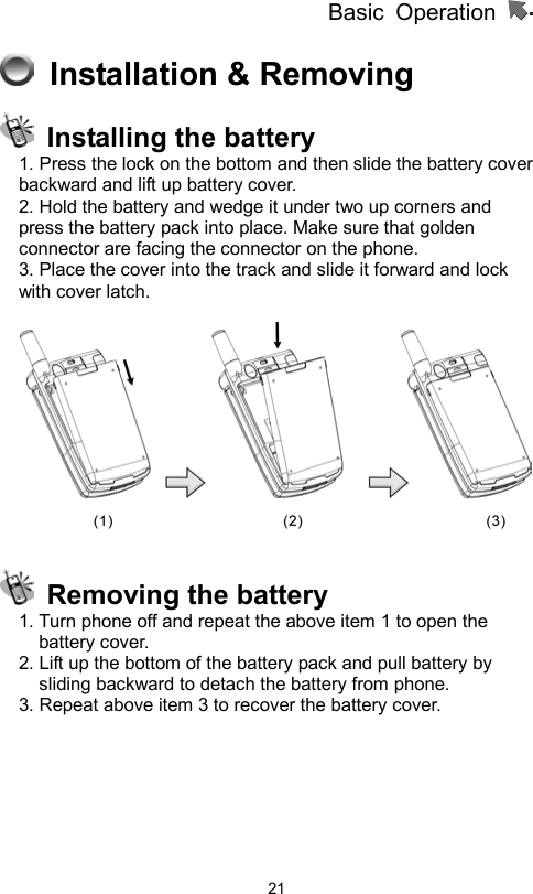 Basic Operation                  21  Installation &amp; Removing   Installing the battery 1. Press the lock on the bottom and then slide the battery cover backward and lift up battery cover.     2. Hold the battery and wedge it under two up corners and   press the battery pack into place. Make sure that golden connector are facing the connector on the phone.   3. Place the cover into the track and slide it forward and lock with cover latch.        Removing the battery 1. Turn phone off and repeat the above item 1 to open the battery cover.   2. Lift up the bottom of the battery pack and pull battery by sliding backward to detach the battery from phone.   3. Repeat above item 3 to recover the battery cover.   