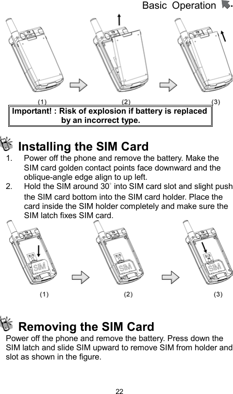 Basic Operation                  22 Important! : Risk of explosion if battery is replaced by an incorrect type.   Installing the SIM Card 1.  Power off the phone and remove the battery. Make the SIM card golden contact points face downward and the oblique-angle edge align to up left.   2.  Hold the SIM around 30° into SIM card slot and slight push the SIM card bottom into the SIM card holder. Place the card inside the SIM holder completely and make sure the SIM latch fixes SIM card.       Removing the SIM Card Power off the phone and remove the battery. Press down the SIM latch and slide SIM upward to remove SIM from holder and slot as shown in the figure.   