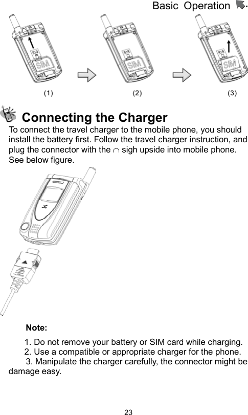 Basic Operation                  23   Connecting the Charger To connect the travel charger to the mobile phone, you should install the battery first. Follow the travel charger instruction, and plug the connector with the ∩ sigh upside into mobile phone. See below figure.    Note: 1. Do not remove your battery or SIM card while charging. 2. Use a compatible or appropriate charger for the phone.         3. Manipulate the charger carefully, the connector might be damage easy.     