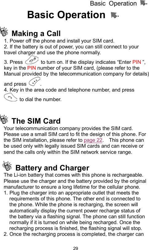 Basic Operation                  29Basic Operation     Making a Call 1. Power off the phone and install your SIM card. 2. If the battery is out of power, you can still connect to your travel charger and use the phone normally. 3. Press    to turn on. If the display indicates “Enter PIN ”, key in the PIN number of your SIM card, (please refer to the Manual provided by the telecommunication company for details) and press  .  4. Key in the area code and telephone number, and press  to dial the number.    The SIM Card Your telecommunication company provides the SIM card. Please use a small SIM card to fit the design of this phone. For the SIM installation, please refer to page 22.    This phone can be used only with legally issued SIM cards and can receive or send the calls only within the SIM network service range.    Battery and Charger The Li-ion battery that comes with this phone is rechargeable. Please use the charger and the battery provided by the original manufacturer to ensure a long lifetime for the cellular phone. 1. Plug the charger into an appropriate outlet that meets the requirements of this phone. The other end is connected to the phone. While the phone is recharging, the screen will automatically display the current power recharge status of the battery via a flashing signal. The phone can still function normally if it is turned on while being recharged. Once the recharging process is finished, the flashing signal will stop. 2. Once the recharging process is completed, the charger can 