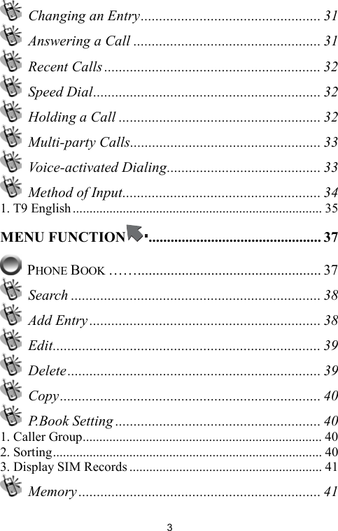   3 Changing an Entry................................................. 31   Answering a Call ................................................... 31  Recent Calls ........................................................... 32  Speed Dial.............................................................. 32  Holding a Call ....................................................... 32  Multi-party Calls.................................................... 33  Voice-activated Dialing.......................................... 33  Method of Input...................................................... 34 1. T9 English........................................................................... 35 MENU FUNCTION ............................................... 37  PHONE BOOK …….................................................. 37  Search .................................................................... 38  Add Entry ............................................................... 38  Edit......................................................................... 39  Delete..................................................................... 39  Copy....................................................................... 40  P.Book Setting ........................................................ 40 1. Caller Group........................................................................ 40 2. Sorting................................................................................. 40 3. Display SIM Records .......................................................... 41  Memory .................................................................. 41 