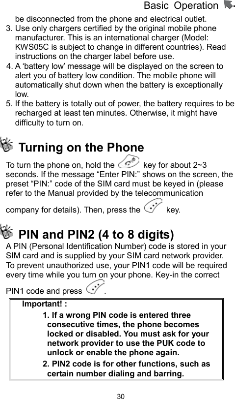 Basic Operation                  30be disconnected from the phone and electrical outlet. 3. Use only chargers certified by the original mobile phone manufacturer. This is an international charger (Model: KWS05C is subject to change in different countries). Read instructions on the charger label before use. 4. A ‘battery low’ message will be displayed on the screen to alert you of battery low condition. The mobile phone will automatically shut down when the battery is exceptionally low. 5. If the battery is totally out of power, the battery requires to be recharged at least ten minutes. Otherwise, it might have difficulty to turn on.   Turning on the Phone To turn the phone on, hold the    key for about 2~3 seconds. If the message “Enter PIN:” shows on the screen, the preset “PIN:” code of the SIM card must be keyed in (please refer to the Manual provided by the telecommunication company for details). Then, press the   key.    PIN and PIN2 (4 to 8 digits)   A PIN (Personal Identification Number) code is stored in your SIM card and is supplied by your SIM card network provider.   To prevent unauthorized use, your PIN1 code will be required every time while you turn on your phone. Key-in the correct PIN1 code and press  . Important! :   1. If a wrong PIN code is entered three consecutive times, the phone becomes locked or disabled. You must ask for your network provider to use the PUK code to unlock or enable the phone again.   2. PIN2 code is for other functions, such as certain number dialing and barring. 