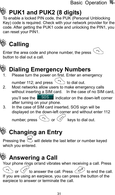 Basic Operation                  31  PUK1 and PUK2 (8 digits)   To enable a locked PIN code, the PUK (Personal Unblocking Key) code is required. Check with your network provider for the code. After getting the PUK1 code and unlocking the PIN1, you can reset your PIN1.    Calling  Enter the area code and phone number, the press   button to dial out a call.  Dialing Emergency Numbers  1.  Please turn the power on first. Enter an emergency number 112; and press    to dial out. 2.  Most networks allow users to make emergency calls without inserting a SIM card.    In the case of no SIM card, you’ll see the    indicator on the down-left corner after turning on your phone. 3.  In the case of SIM card inserted, SOS sign will be displayed on the down-left corner and without enter 112 number, press   or   keys to dial out.   Changing an Entry Pressing the    will delete the last letter or number keyed which you entered.     Answering a Call   Your phone rings or/and vibrates when receiving a call. Press  or  to answer the call. Press    to end the call. If you are using an earpiece, you can press the button of the earpiece to answer or terminate the call. 