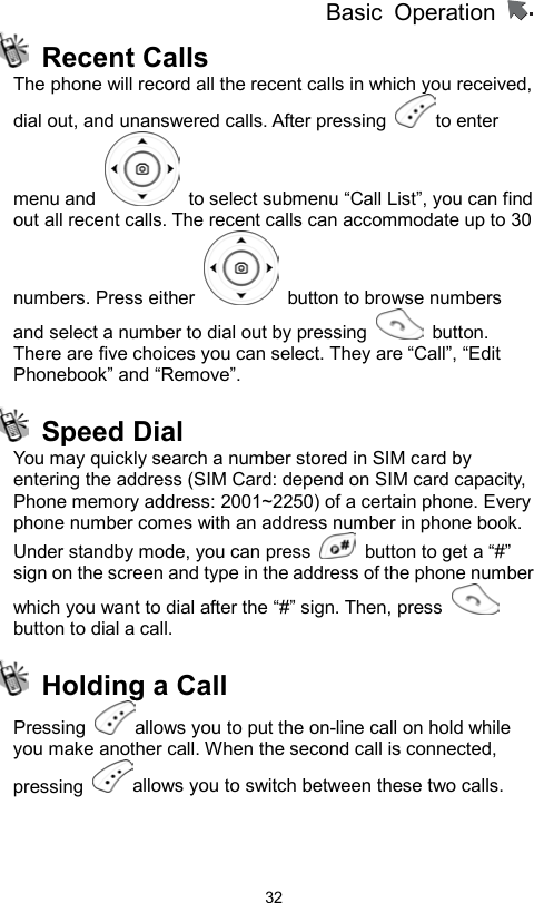 Basic Operation                  32 Recent Calls The phone will record all the recent calls in which you received, dial out, and unanswered calls. After pressing  to enter menu and    to select submenu “Call List”, you can find out all recent calls. The recent calls can accommodate up to 30 numbers. Press either    button to browse numbers and select a number to dial out by pressing   button. There are five choices you can select. They are “Call”, “Edit Phonebook” and “Remove”.        Speed Dial  You may quickly search a number stored in SIM card by entering the address (SIM Card: depend on SIM card capacity, Phone memory address: 2001~2250) of a certain phone. Every phone number comes with an address number in phone book.   Under standby mode, you can press    button to get a “#” sign on the screen and type in the address of the phone number which you want to dial after the “#” sign. Then, press   button to dial a call.   Holding a Call Pressing  allows you to put the on-line call on hold while you make another call. When the second call is connected, pressing  allows you to switch between these two calls.    