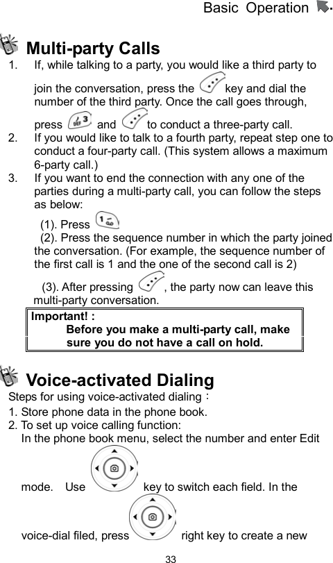 Basic Operation                  33 Multi-party Calls  1.  If, while talking to a party, you would like a third party to join the conversation, press the  key and dial the number of the third party. Once the call goes through, press   and  to conduct a three-party call.   2.  If you would like to talk to a fourth party, repeat step one to conduct a four-party call. (This system allows a maximum 6-party call.) 3.  If you want to end the connection with any one of the parties during a multi-party call, you can follow the steps as below:  (1). Press     (2). Press the sequence number in which the party joined         the conversation. (For example, the sequence number of the first call is 1 and the one of the second call is 2) (3). After pressing  , the party now can leave this multi-party conversation. Important! :           Before you make a multi-party call, make sure you do not have a call on hold.  Voice-activated Dialing  Steps for using voice-activated dialing：  1. Store phone data in the phone book. 2. To set up voice calling function:   In the phone book menu, select the number and enter Edit mode.  Use    key to switch each field. In the voice-dial filed, press   right key to create a new 