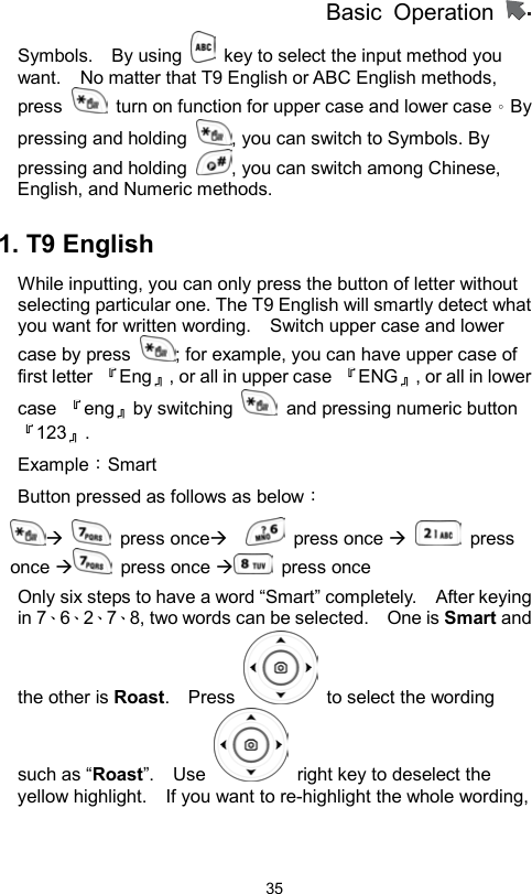 Basic Operation                  35Symbols.  By using    key to select the input method you want.    No matter that T9 English or ABC English methods, press    turn on function for upper case and lower case。By pressing and holding  , you can switch to Symbols. By pressing and holding  , you can switch among Chinese, English, and Numeric methods.    1. T9 English While inputting, you can only press the button of letter without selecting particular one. The T9 English will smartly detect what you want for written wording.    Switch upper case and lower case by press  ; for example, you can have upper case of first letter  『Eng』, or all in upper case  『ENG』, or all in lower case  『eng』by switching    and pressing numeric button『123』.  Example：Smart  Button pressed as follows as below：    press once    press once   press once  press once  press once  Only six steps to have a word “Smart” completely.    After keying in 7、6、2、7、8, two words can be selected.    One is Smart and the other is Roast.  Press    to select the wording such as “Roast”.  Use    right key to deselect the yellow highlight.    If you want to re-highlight the whole wording, 