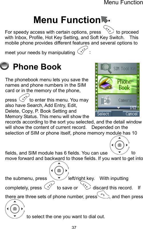 Menu Function                37Menu Function  For speedy access with certain options, press   to proceed with Inbox, Profile, Hot Key Setting, and Soft Key Switch.    This mobile phone provides different features and several options to meet your needs by manipulating  ：  Phone Book The phonebook menu lets you save the names and phone numbers in the SIM card or in the memory of the phone, press  to enter this menu. You may also have Search, Add Entry, Edit, Delete, Copy, P. Book Setting and Memory Status. This menu will show the records according to the sort you selected, and the detail window will show the content of current record.    Depended on the selection of SIM or phone itself, phone memory module has 10 fields, and SIM module has 6 fields. You can use   to move forward and backward to those fields. If you want to get into the submenu, press  left/right key.    With inputting completely, press   to save or   discard this record.  If there are three sets of phone number, press , and then press   to select the one you want to dial out.   