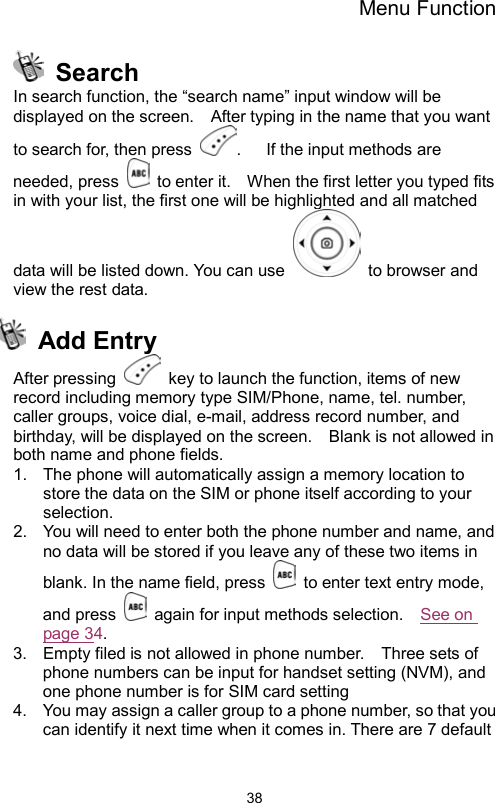 Menu Function                38 Search In search function, the “search name” input window will be displayed on the screen.    After typing in the name that you want to search for, then press  .   If the input methods are needed, press    to enter it.    When the first letter you typed fits in with your list, the first one will be highlighted and all matched data will be listed down. You can use    to browser and view the rest data.      Add Entry After pressing    key to launch the function, items of new record including memory type SIM/Phone, name, tel. number, caller groups, voice dial, e-mail, address record number, and birthday, will be displayed on the screen.    Blank is not allowed in both name and phone fields.       1.  The phone will automatically assign a memory location to store the data on the SIM or phone itself according to your selection. 2.  You will need to enter both the phone number and name, and no data will be stored if you leave any of these two items in blank. In the name field, press    to enter text entry mode, and press    again for input methods selection.    See on page 34.  3.  Empty filed is not allowed in phone number.    Three sets of phone numbers can be input for handset setting (NVM), and one phone number is for SIM card setting   4.  You may assign a caller group to a phone number, so that you can identify it next time when it comes in. There are 7 default 