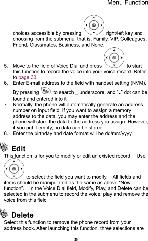 Menu Function                39choices accessible by pressing   right/left key and choosing from the submenu; that is, Family, VIP, Colleagues, Friend, Classmates, Business, and None.   5.  Move to the field of Voice Dial and press   to start this function to record the voice into your voice record. Refer to page 33. 6.  Enter E-mail address to the field with handset setting (NVM).   By pressing    to search _ underscore, and ”.” dot can be found and entered into it 7.  Normally, the phone will automatically generate an address number on input field. If you want to assign a memory address to the data, you may enter the address and the phone will store the data to the address you assign. However, if you put it empty, no data can be stored. 8.  Enter the birthday and date format will be dd/mm/yyyy.    Edit This function is for you to modify or edit an existed record.    Use   to select the field you want to modify.    All fields and items should be manipulated as the same as above “New function”.    In the Voice Dial field, Modify, Play, and Delete can be selected in the submenu to record the voice, play and remove the voice from this field    Delete Select this function to remove the phone record from your address book. After launching this function, three selections are   