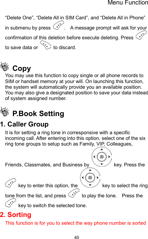 Menu Function                40“Delete One”, “Delete All in SIM Card”, and “Delete All in Phone” in submenu by press  .    A message prompt will ask for your confirmation of this deletion before execute deleting. Press   to save data or   to discard.     Copy You may use this function to copy single or all phone records to SIM or handset memory at your will. On launching this function, the system will automatically provide you an available position. You may also give a designated position to save your data instead of system assigned number.  P.Book Setting 1. Caller Group It is for setting a ring tone in corresponsive with a specific incoming call. After entering into this option, select one of the six ring tone groups to setup such as Family, VIP, Colleagues, Friends, Classmates, and Business by    key. Press the   key to enter this option, the    key to select the ring tone from the list, and press    to play the tone.    Press the   key to switch the selected tone. 2. Sorting This function is for you to select the way phone number is sorted 