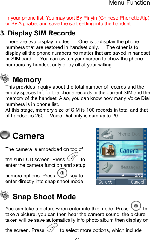 Menu Function                41in your phone list. You may sort By Pinyin (Chinese Phonetic Alp) or By Alphabet and save the sort setting into the handset. 3. Display SIM Records There are two display modes.      One is to display the phone numbers that are restored in handset only.      The other is to display all the phone numbers no matter that are saved in handset or SIM card.      You can switch your screen to show the phone numbers by handset only or by all at your willing.  Memory This provides inquiry about the total number of records and the empty spaces left for the phone records in the current SIM and the memory of the handset. Also, you can know how many Voice Dial numbers is in phone list.     At this stage, memory size of SIM is 100 records in total and that of handset is 250.    Voice Dial only is sum up to 20.         Camera                   The camera is embedded on top of the sub LCD screen. Press   to enter the camera function and setup camera options. Press   key to enter directly into snap shoot mode.   Snap Shoot Mode You can take a picture when enter into this mode. Press   to take a picture, you can then hear the camera sound, the picture taken will be save automatically info photo album then display on the screen. Press    to select more options, which include 