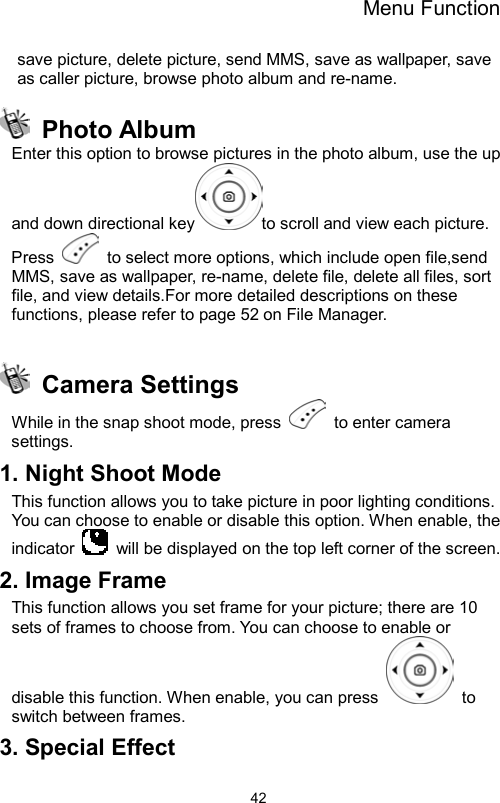 Menu Function                42save picture, delete picture, send MMS, save as wallpaper, save as caller picture, browse photo album and re-name.    Photo Album Enter this option to browse pictures in the photo album, use the up and down directional key to scroll and view each picture. Press    to select more options, which include open file,send MMS, save as wallpaper, re-name, delete file, delete all files, sort file, and view details.For more detailed descriptions on these functions, please refer to page 52 on File Manager.   Camera Settings While in the snap shoot mode, press   to enter camera settings. 1. Night Shoot Mode This function allows you to take picture in poor lighting conditions. You can choose to enable or disable this option. When enable, the indicator    will be displayed on the top left corner of the screen. 2. Image Frame This function allows you set frame for your picture; there are 10 sets of frames to choose from. You can choose to enable or disable this function. When enable, you can press   to switch between frames. 3. Special Effect 