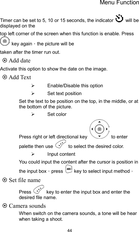 Menu Function                44Timer can be set to 5, 10 or 15 seconds, the indicator   will be displayed on the top left corner of the screen when this function is enable. Press  key again，the picture will be   taken after the timer run out.  Add date Activate this option to show the date on the image.  Add Text   Enable/Disable this option   Set text position Set the text to be position on the top, in the middle, or at the bottom of the picture.   Set color Press right or left directional key   to enter palette then use    to select the desired color.   Input content You could input the content after the cursor is position in the input box，press    key to select input method。  Set file name Press    key to enter the input box and enter the desired file name.  Camera sounds When switch on the camera sounds, a tone will be hear when taking a shoot. 