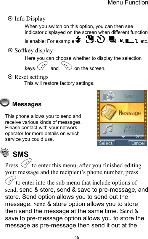 Menu Function                45 Info Display When you switch on this option, you can then see indicator displayed on the screen when different function is enable; For example 、 、 、 、  etc.    Softkey display Here you can choose whether to display the selection keys   and   on the screen.  Reset settings      This will restore factory settings.   Messages This phone allows you to send and receive various kinds of messages. Please contact with your network operator for more details on which service you could use.   SMS Press  to enter this menu, after you finished editing your message and the recipient’s phone number, press to enter into the sub menu that include options of send, send &amp; store, send &amp; save to pre-message, and store. Send option allows you to send out the message. Send &amp; store option allows you to store then send the message at the same time. Send &amp; save to pre-message option allows you to store the message as pre-message then send it out at the 