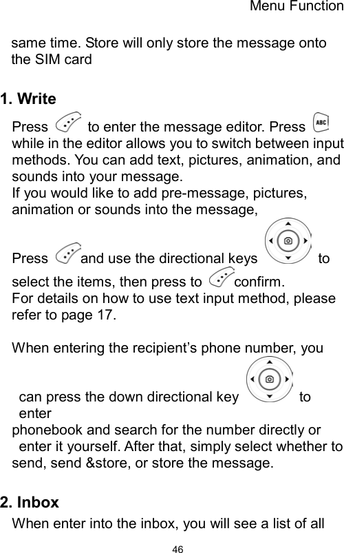 Menu Function                46same time. Store will only store the message onto the SIM card   1. Write Press    to enter the message editor. Press   while in the editor allows you to switch between input methods. You can add text, pictures, animation, and sounds into your message. If you would like to add pre-message, pictures, animation or sounds into the message,   Press  and use the directional keys   to select the items, then press to  confirm. For details on how to use text input method, please refer to page 17.  When entering the recipient’s phone number, you can press the down directional key   to enter phonebook and search for the number directly or enter it yourself. After that, simply select whether to send, send &amp;store, or store the message.    2. Inbox When enter into the inbox, you will see a list of all 