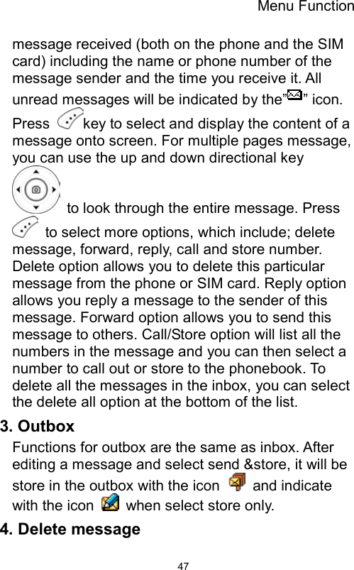 Menu Function                47message received (both on the phone and the SIM card) including the name or phone number of the message sender and the time you receive it. All unread messages will be indicated by the” ” icon. Press  key to select and display the content of a message onto screen. For multiple pages message, you can use the up and down directional key   to look through the entire message. Press   to select more options, which include; delete message, forward, reply, call and store number. Delete option allows you to delete this particular message from the phone or SIM card. Reply option allows you reply a message to the sender of this message. Forward option allows you to send this message to others. Call/Store option will list all the numbers in the message and you can then select a number to call out or store to the phonebook. To delete all the messages in the inbox, you can select the delete all option at the bottom of the list.   3. Outbox   Functions for outbox are the same as inbox. After editing a message and select send &amp;store, it will be store in the outbox with the icon   and indicate with the icon    when select store only. 4. Delete message 