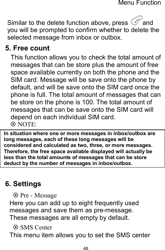 Menu Function                48Similar to the delete function above, press  and you will be prompted to confirm whether to delete the selected message from inbox or outbox.   5. Free count This function allows you to check the total amount of messages that can be store plus the amount of free space available currently on both the phone and the SIM card. Message will be save onto the phone by default, and will be save onto the SIM card once the phone is full. The total amount of messages that can be store on the phone is 100. The total amount of messages that can be save onto the SIM card will depend on each individual SIM card.  NOTE: In situation where one or more messages in inbox/outbox are long messages, each of these long messages will be considered and calculated as two, three, or more messages. Therefore, the free space available displayed will actually be less than the total amounts of messages that can be store deduct by the number of messages in inbox/outbox.  6. Settings    Pre - Message Here you can add up to eight frequently used messages and save them as pre-message. These messages are all empty by default.    SMS Center This menu item allows you to set the SMS center 