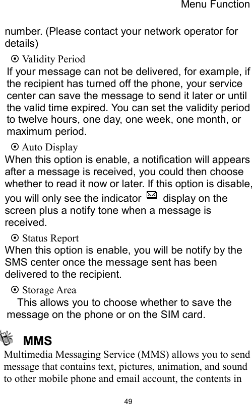 Menu Function                49number. (Please contact your network operator for details)  Validity Period If your message can not be delivered, for example, if the recipient has turned off the phone, your service center can save the message to send it later or until the valid time expired. You can set the validity period to twelve hours, one day, one week, one month, or maximum period.  Auto Display   When this option is enable, a notification will appears after a message is received, you could then choose whether to read it now or later. If this option is disable, you will only see the indicator    display on the screen plus a notify tone when a message is received.   Status Report When this option is enable, you will be notify by the SMS center once the message sent has been delivered to the recipient.    Storage Area This allows you to choose whether to save the message on the phone or on the SIM card.    MMS Multimedia Messaging Service (MMS) allows you to send message that contains text, pictures, animation, and sound to other mobile phone and email account, the contents in 