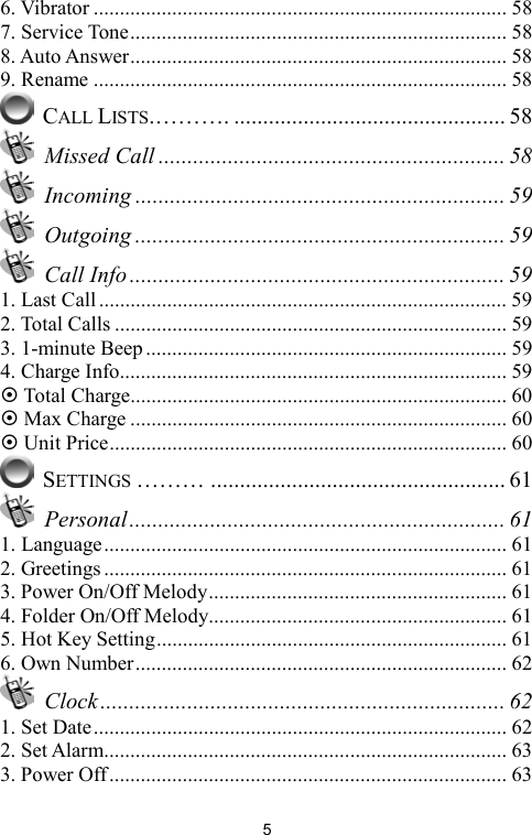   56. Vibrator ............................................................................... 58 7. Service Tone........................................................................ 58 8. Auto Answer........................................................................ 58 9. Rename ............................................................................... 58  CALL LISTS.………. ............................................... 58  Missed Call ............................................................ 58  Incoming ................................................................ 59  Outgoing ................................................................ 59  Call Info ................................................................. 59 1. Last Call .............................................................................. 59 2. Total Calls ........................................................................... 59 3. 1-minute Beep..................................................................... 59 4. Charge Info.......................................................................... 59  Total Charge........................................................................ 60  Max Charge ........................................................................ 60  Unit Price............................................................................ 60  SETTINGS ……… ................................................... 61  Personal................................................................. 61 1. Language............................................................................. 61 2. Greetings ............................................................................. 61 3. Power On/Off Melody......................................................... 61 4. Folder On/Off Melody......................................................... 61 5. Hot Key Setting................................................................... 61 6. Own Number....................................................................... 62  Clock...................................................................... 62 1. Set Date............................................................................... 62 2. Set Alarm............................................................................. 63 3. Power Off............................................................................ 63 