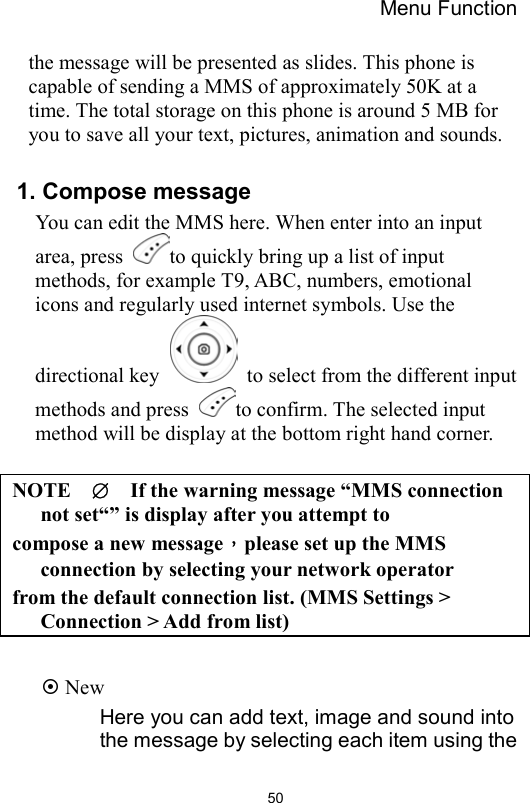 Menu Function                50the message will be presented as slides. This phone is capable of sending a MMS of approximately 50K at a time. The total storage on this phone is around 5 MB for you to save all your text, pictures, animation and sounds.  1. Compose message You can edit the MMS here. When enter into an input area, press  to quickly bring up a list of input methods, for example T9, ABC, numbers, emotional icons and regularly used internet symbols. Use the directional key    to select from the different input methods and press  to confirm. The selected input method will be display at the bottom right hand corner.  NOTE  ∅    If the warning message “MMS connection not set“” is display after you attempt to compose a new message，please set up the MMS connection by selecting your network operator   from the default connection list. (MMS Settings &gt; Connection &gt; Add from list)   New Here you can add text, image and sound into the message by selecting each item using the 