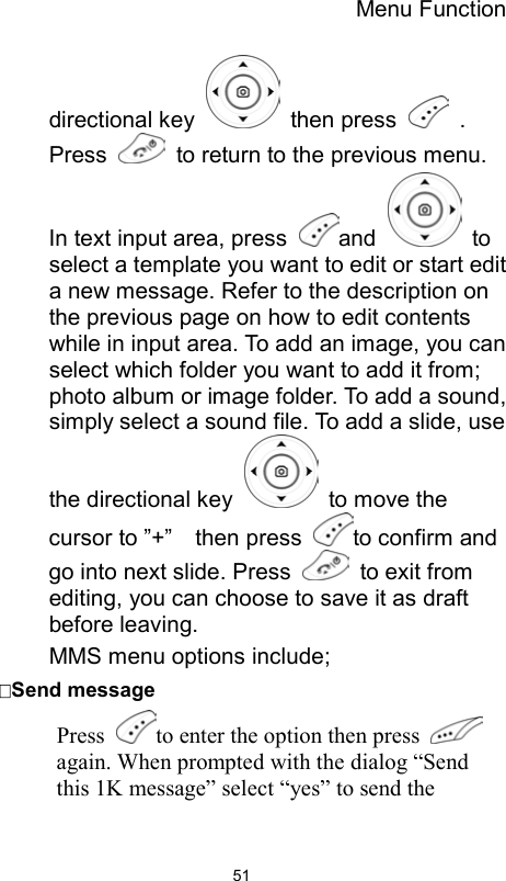 Menu Function                51directional key   then press   . Press    to return to the previous menu. In text input area, press  and   to select a template you want to edit or start edit a new message. Refer to the description on the previous page on how to edit contents while in input area. To add an image, you can select which folder you want to add it from; photo album or image folder. To add a sound, simply select a sound file. To add a slide, use the directional key    to move the cursor to ”+”    then press  to confirm and go into next slide. Press    to exit from editing, you can choose to save it as draft before leaving. MMS menu options include; Send message Press  to enter the option then press    again. When prompted with the dialog “Send this 1K message” select “yes” to send the 