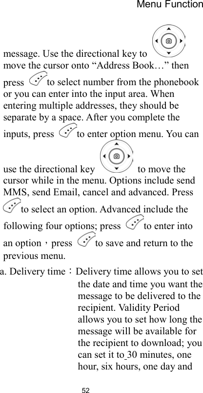 Menu Function                52message. Use the directional key to   move the cursor onto “Address Book…” then press  to select number from the phonebook or you can enter into the input area. When entering multiple addresses, they should be separate by a space. After you complete the inputs, press  to enter option menu. You can use the directional key    to move the cursor while in the menu. Options include send MMS, send Email, cancel and advanced. Press to select an option. Advanced include the following four options; press  to enter into an option，press  to save and return to the previous menu.   a. Delivery time：Delivery time allows you to set the date and time you want the message to be delivered to the recipient. Validity Period allows you to set how long the message will be available for the recipient to download; you can set it to 30 minutes, one hour, six hours, one day and 