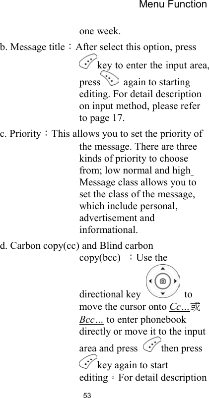 Menu Function                53one week.   b. Message title：After select this option, press key to enter the input area, press   again to starting editing. For detail description on input method, please refer to page 17. c. Priority：This allows you to set the priority of the message. There are three kinds of priority to choose from; low normal and high Message class allows you to set the class of the message, which include personal, advertisement and informational.   d. Carbon copy(cc) and Blind carbon copy(bcc)  ：Use the directional key   to move the cursor onto Cc…或 Bcc… to enter phonebook directly or move it to the input area and press  then press key again to start editing。For detail description 