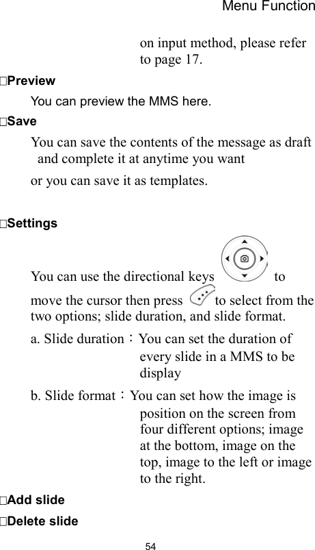 Menu Function                54on input method, please refer to page 17.   Preview You can preview the MMS here.   Save You can save the contents of the message as draft and complete it at anytime you want or you can save it as templates.  Settings You can use the directional keys   to move the cursor then press  to select from the two options; slide duration, and slide format.   a. Slide duration：You can set the duration of every slide in a MMS to be display  b. Slide format：You can set how the image is position on the screen from four different options; image at the bottom, image on the top, image to the left or image to the right. Add slide Delete slide 