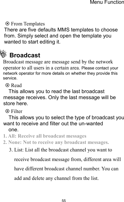 Menu Function                55  From Templates   There are five defaults MMS templates to choose from. Simply select and open the template you wanted to start editing it.  Broadcast Broadcast message are message send by the network operator to all users in a certain area. Please contact your network operator for more details on whether they provide this service.   Read   This allows you to read the last broadcast message receives. Only the last message will be store here.  Filter   This allows you to select the type of broadcast you want to receive and filter out the un-wanted   one.  1. All: Receive all broadcast messages 2. None: Not to receive any broadcast messages. 3. List: List all the broadcast channel you want to receive broadcast message from, different area will have different broadcast channel number. You can add and delete any channel from the list.  