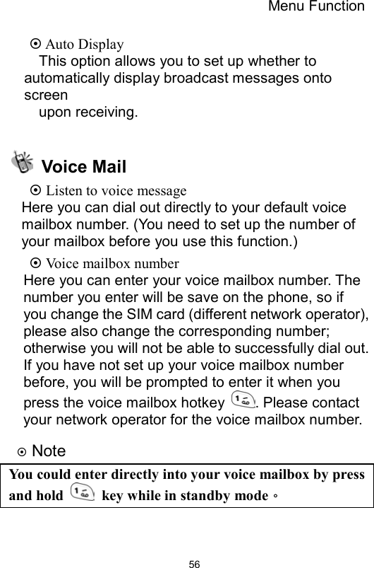 Menu Function                56 Auto Display   This option allows you to set up whether to automatically display broadcast messages onto screen  upon receiving.   Voice Mail  Listen to voice message Here you can dial out directly to your default voice mailbox number. (You need to set up the number of your mailbox before you use this function.)  Voice mailbox number Here you can enter your voice mailbox number. The number you enter will be save on the phone, so if you change the SIM card (different network operator), please also change the corresponding number; otherwise you will not be able to successfully dial out. If you have not set up your voice mailbox number before, you will be prompted to enter it when you press the voice mailbox hotkey  . Please contact your network operator for the voice mailbox number.    Note You could enter directly into your voice mailbox by press and hold    key while in standby mode。   