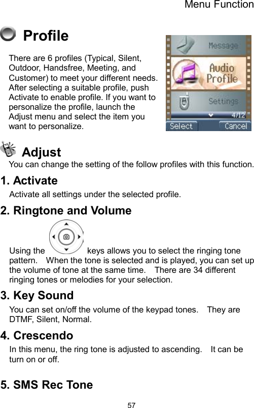 Menu Function                57 Profile There are 6 profiles (Typical, Silent, Outdoor, Handsfree, Meeting, and Customer) to meet your different needs. After selecting a suitable profile, push Activate to enable profile. If you want to personalize the profile, launch the Adjust menu and select the item you want to personalize.  Adjust You can change the setting of the follow profiles with this function. 1. Activate Activate all settings under the selected profile. 2. Ringtone and Volume Using the    keys allows you to select the ringing tone pattern.    When the tone is selected and is played, you can set up the volume of tone at the same time.    There are 34 different ringing tones or melodies for your selection.       3. Key Sound   You can set on/off the volume of the keypad tones.    They are DTMF, Silent, Normal.   4. Crescendo In this menu, the ring tone is adjusted to ascending.    It can be turn on or off.      5. SMS Rec Tone   