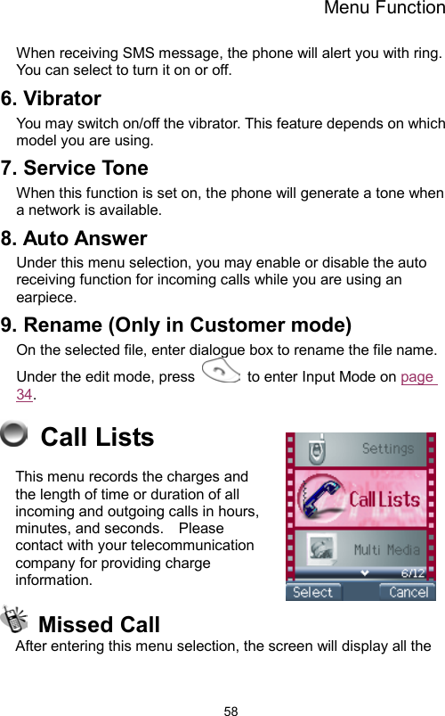 Menu Function                58When receiving SMS message, the phone will alert you with ring.   You can select to turn it on or off. 6. Vibrator   You may switch on/off the vibrator. This feature depends on which model you are using. 7. Service Tone When this function is set on, the phone will generate a tone when a network is available. 8. Auto Answer Under this menu selection, you may enable or disable the auto receiving function for incoming calls while you are using an earpiece. 9. Rename (Only in Customer mode) On the selected file, enter dialogue box to rename the file name.   Under the edit mode, press    to enter Input Mode on page 34.  Call Lists  This menu records the charges and the length of time or duration of all incoming and outgoing calls in hours, minutes, and seconds.    Please contact with your telecommunication company for providing charge information.  Missed Call  After entering this menu selection, the screen will display all the 