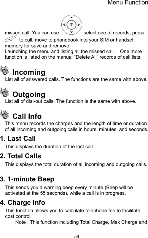 Menu Function                59missed call. You can use    select one of records, press   to call, move to phonebook into your SIM or handset memory for save and remove. Launching the menu and listing all the missed call.    One more function is listed on the manual “Delete All” records of call lists.  Incoming List all of answered calls. The functions are the same with above.    Outgoing List all of dial-out calls. The function is the same with above.  Call Info  This menu records the charges and the length of time or duration of all incoming and outgoing calls in hours, minutes, and seconds. 1. Last Call This displays the duration of the last call. 2. Total Calls   This displays the total duration of all incoming and outgoing calls.  3. 1-minute Beep This sends you a warning beep every minute (Beep will be activated at the 55 seconds), while a call is in progress.   4. Charge Info This function allows you to calculate telephone fee to facilitate cost control.   Note : This function including Total Charge, Max Charge and 