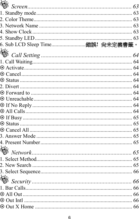   6 Screen..................................................................... 63 1. Standby mode...................................................................... 63 2. Color Theme........................................................................ 63 3. Network Name .................................................................... 63 4. Show Clock......................................................................... 63 5. Standby LED....................................................................... 63 6. Sub LCD Sleep Time.........................錯誤!  尚未定義書籤。  Call Setting ............................................................ 64 1. Call Waiting......................................................................... 64  Activate............................................................................... 64  Cancel................................................................................. 64  Status .................................................................................. 64 2. Divert .................................................................................. 64  Forward to .......................................................................... 64  Unreachable........................................................................ 64  If No Reply......................................................................... 64  All Calls.............................................................................. 64  If Busy................................................................................ 65  Status .................................................................................. 65  Cancel All........................................................................... 65 3. Answer Mode ...................................................................... 65 4. Present Number................................................................... 65  Network.................................................................. 65 1. Select Method...................................................................... 65 2. New Search ......................................................................... 65 3. Select Sequence................................................................... 66  Security .................................................................. 66 1. Bar Calls.............................................................................. 66  All Out ................................................................................ 66  Out Intl ............................................................................... 66  Out X Home ....................................................................... 66 