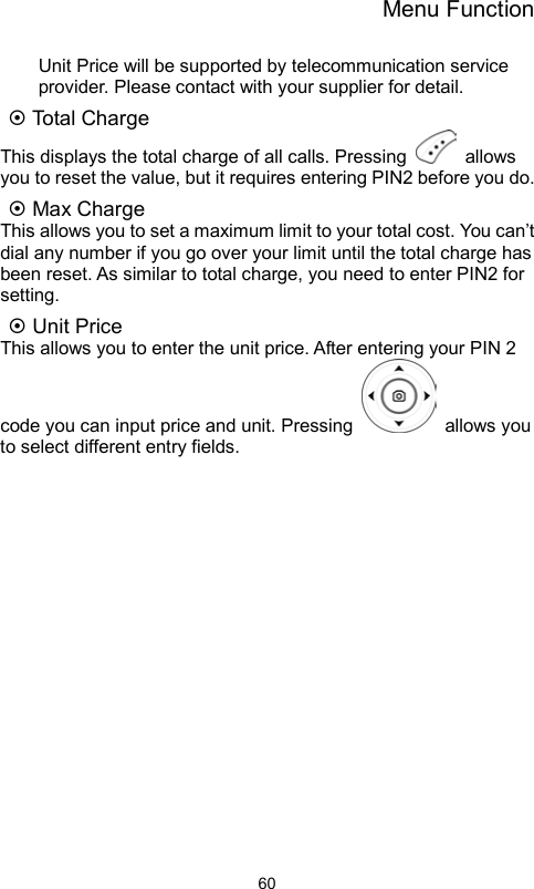 Menu Function                60Unit Price will be supported by telecommunication service provider. Please contact with your supplier for detail.  Total Charge   This displays the total charge of all calls. Pressing   allows you to reset the value, but it requires entering PIN2 before you do.  Max Charge This allows you to set a maximum limit to your total cost. You can’t dial any number if you go over your limit until the total charge has been reset. As similar to total charge, you need to enter PIN2 for setting.    Unit Price This allows you to enter the unit price. After entering your PIN 2 code you can input price and unit. Pressing   allows you to select different entry fields.    