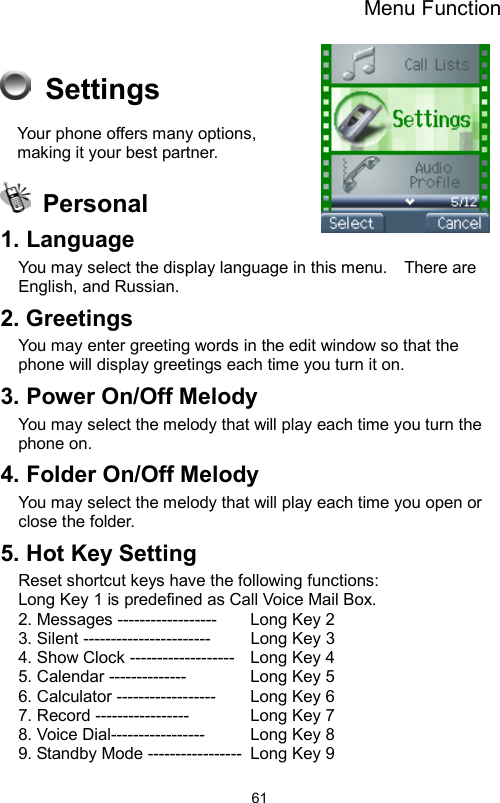 Menu Function                61 Settings Your phone offers many options, making it your best partner.    Personal 1. Language   You may select the display language in this menu.    There are English, and Russian. 2. Greetings You may enter greeting words in the edit window so that the phone will display greetings each time you turn it on. 3. Power On/Off Melody You may select the melody that will play each time you turn the phone on. 4. Folder On/Off Melody   You may select the melody that will play each time you open or close the folder. 5. Hot Key Setting Reset shortcut keys have the following functions:   Long Key 1 is predefined as Call Voice Mail Box. 2. Messages ------------------    Long Key 2 3. Silent -----------------------    Long Key 3   4. Show Clock -------------------  Long Key 4   5. Calendar --------------    Long Key 5  6. Calculator ------------------    Long Key 6 7. Record -----------------     Long Key 7 8. Voice Dial-----------------    Long Key 8 9. Standby Mode -----------------  Long Key 9 