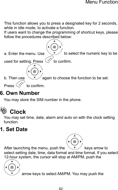 Menu Function                62   This function allows you to press a designated key for 2 seconds, while in idle mode, to activate a function.   If users want to change the programming of shortcut keys, please follow the procedures described below:   a. Enter the menu. Use    to select the numeric key to be used for setting. Press  to confirm.   b. Then use  again to choose the function to be set. Press   to confirm. 6. Own Number You may store the SIM number in the phone.  Clock  You may set time, date, alarm and auto on with the clock setting function. 1. Set Date After launching the menu, push the    keys arrow to select setting date, time, data format and time format. If you select 12-hour system, the cursor will stop at AM/PM, push the   arrow keys to select AM/PM. You may push the 