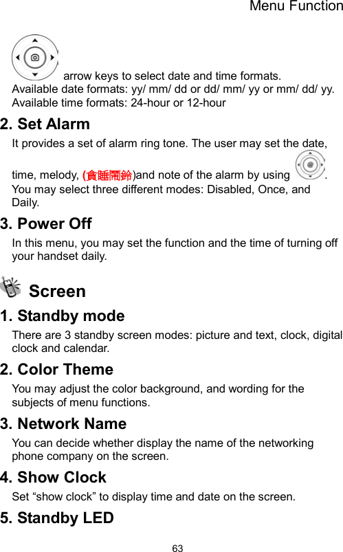 Menu Function                63  arrow keys to select date and time formats.   Available date formats: yy/ mm/ dd or dd/ mm/ yy or mm/ dd/ yy. Available time formats: 24-hour or 12-hour 2. Set Alarm It provides a set of alarm ring tone. The user may set the date, time, melody, (貪睡鬧鈴)and note of the alarm by using  . You may select three different modes: Disabled, Once, and   Daily. 3. Power Off In this menu, you may set the function and the time of turning off your handset daily.  Screen  1. Standby mode There are 3 standby screen modes: picture and text, clock, digital clock and calendar. 2. Color Theme You may adjust the color background, and wording for the subjects of menu functions.     3. Network Name You can decide whether display the name of the networking phone company on the screen.   4. Show Clock Set “show clock” to display time and date on the screen. 5. Standby LED 