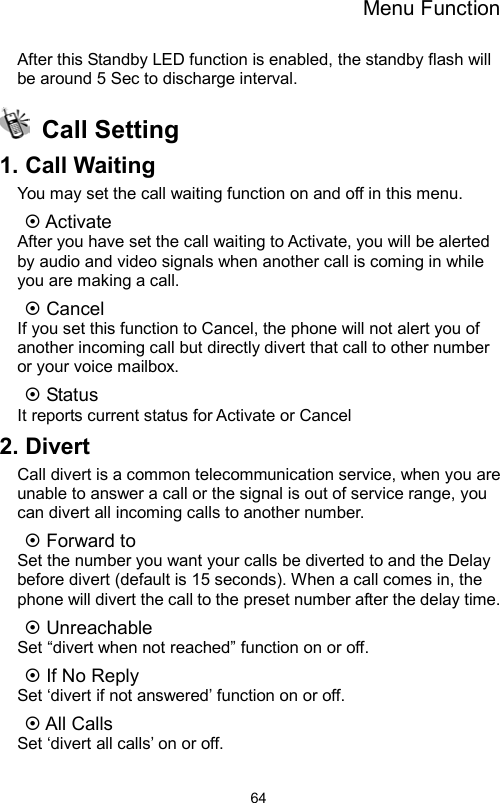 Menu Function                64After this Standby LED function is enabled, the standby flash will be around 5 Sec to discharge interval.  Call Setting 1. Call Waiting You may set the call waiting function on and off in this menu.    Activate After you have set the call waiting to Activate, you will be alerted by audio and video signals when another call is coming in while you are making a call.  Cancel If you set this function to Cancel, the phone will not alert you of another incoming call but directly divert that call to other number or your voice mailbox.  Status It reports current status for Activate or Cancel 2. Divert Call divert is a common telecommunication service, when you are unable to answer a call or the signal is out of service range, you can divert all incoming calls to another number.  Forward to     Set the number you want your calls be diverted to and the Delay before divert (default is 15 seconds). When a call comes in, the phone will divert the call to the preset number after the delay time.  Unreachable Set “divert when not reached” function on or off.  If No Reply Set ‘divert if not answered’ function on or off.  All Calls   Set ‘divert all calls’ on or off. 