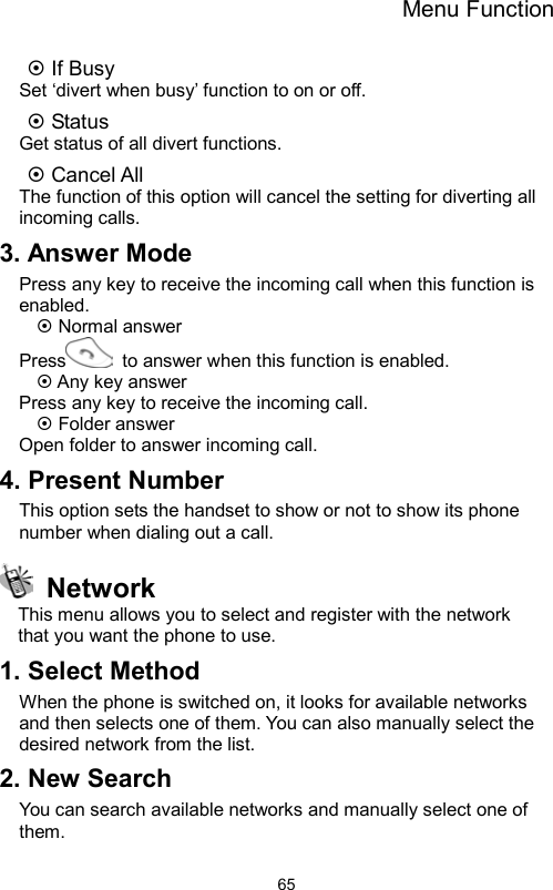 Menu Function                65 If Busy Set ‘divert when busy’ function to on or off.  Status Get status of all divert functions.  Cancel All The function of this option will cancel the setting for diverting all incoming calls. 3. Answer Mode Press any key to receive the incoming call when this function is enabled.  Normal answer Press   to answer when this function is enabled.  Any key answer Press any key to receive the incoming call.  Folder answer Open folder to answer incoming call. 4. Present Number This option sets the handset to show or not to show its phone number when dialing out a call.  Network This menu allows you to select and register with the network   that you want the phone to use. 1. Select Method   When the phone is switched on, it looks for available networks and then selects one of them. You can also manually select the desired network from the list. 2. New Search   You can search available networks and manually select one of them. 