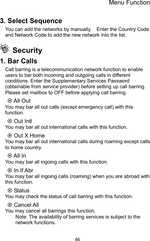 Menu Function                663. Select Sequence   You can add the networks by manually.    Enter the Country Code and Network Code to add the new network into the list.  Security  1. Bar Calls   Call barring is a telecommunication network function to enable users to bar both incoming and outgoing calls in different conditions. Enter the Supplementary Services Password (obtainable from service provider) before setting up call barring. Please set mailbox to OFF before applying call barring.    All Out   You may bar all out calls (except emergency call) with this function.   Out Intl   You may bar all out international calls with this function.  Out X Home   You may bar all out international calls during roaming except calls to home country.  All In   You may bar all ingoing calls with this function.  In If Abr   You may bar all ingoing calls (roaming) when you are abroad with this function.  Status   You may check the status of call barring with this function.  Cancel All   You may cancel all barrings this function.   Note: The availability of barring services is subject to the network functions. 