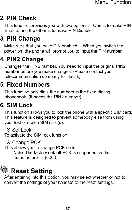 Menu Function                672. PIN Check   This function provides you with two options.    One is to make PIN Enable, and the other is to make PIN Disable. 3. PIN Change   Make sure that you have PIN enabled.    When you switch the power on, the phone will prompt you to input the PIN number. 4. PIN2 Change Changes the PIN2 number. You need to input the original PIN2 number before you make changes. (Please contact your telecommunication company for detail.) 5. Fixed Numbers This function only dials the numbers in the fixed dialing phonebook. (It needs the PIN2 number). 6. SIM Lock This function allows you to lock the phone with a specific SIM card. This feature is designed to prevent somebody else from using your lost or stolen SIM card(s).  Set Lock   To activate the SIM lock function.  Change PCK   This allows you to change PCK code. Note: The factory default PCK is supported by the manufacturer is (0000).  Reset Setting After entering into this option, you may select whether or not to convert the settings of your handset to the reset settings.  