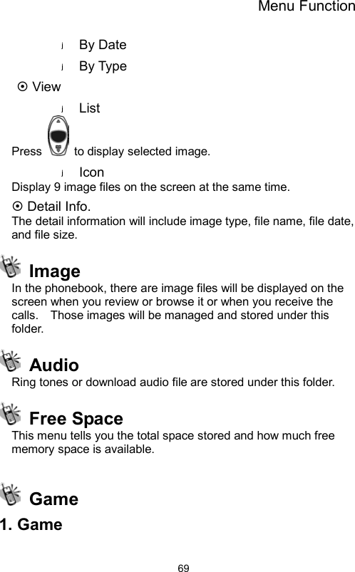 Menu Function                69By Date By Type  View List Press    to display selected image. Icon Display 9 image files on the screen at the same time.  Detail Info. The detail information will include image type, file name, file date, and file size.  Image  In the phonebook, there are image files will be displayed on the screen when you review or browse it or when you receive the calls.    Those images will be managed and stored under this folder.    Audio  Ring tones or download audio file are stored under this folder.  Free Space This menu tells you the total space stored and how much free memory space is available.   Game 1. Game  