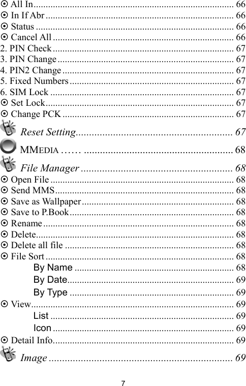   7 All In................................................................................... 66  In If Abr.............................................................................. 66  Status .................................................................................. 66  Cancel All........................................................................... 66 2. PIN Check........................................................................... 67 3. PIN Change......................................................................... 67 4. PIN2 Change....................................................................... 67 5. Fixed Numbers.................................................................... 67 6. SIM Lock ............................................................................ 67  Set Lock.............................................................................. 67  Change PCK ....................................................................... 67  Reset Setting........................................................... 67  MMEDIA …… ........................................................ 68  File Manager ......................................................... 68  Open File............................................................................ 68  Send MMS.......................................................................... 68  Save as Wallpaper............................................................... 68  Save to P.Book.................................................................... 68  Rename............................................................................... 68  Delete.................................................................................. 68  Delete all file ...................................................................... 68  File Sort.............................................................................. 68 　 By Name .................................................................. 68 　 By Date..................................................................... 69 　 By Type .................................................................... 69  View.................................................................................... 69 　 List ............................................................................ 69 　 Icon ........................................................................... 69  Detail Info........................................................................... 69  Image ..................................................................... 69 