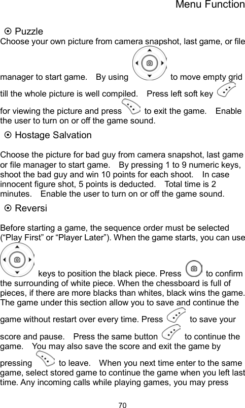 Menu Function                70 Puzzle Choose your own picture from camera snapshot, last game, or file manager to start game.    By using    to move empty grid till the whole picture is well compiled.    Press left soft key   for viewing the picture and press   to exit the game.    Enable the user to turn on or off the game sound.  Hostage Salvation    Choose the picture for bad guy from camera snapshot, last game or file manager to start game.    By pressing 1 to 9 numeric keys, shoot the bad guy and win 10 points for each shoot.    In case innocent figure shot, 5 points is deducted.    Total time is 2 minutes.    Enable the user to turn on or off the game sound.  Reversi  Before starting a game, the sequence order must be selected (“Play First” or “Player Later”). When the game starts, you can use   keys to position the black piece. Press   to confirm the surrounding of white piece. When the chessboard is full of pieces, if there are more blacks than whites, black wins the game.   The game under this section allow you to save and continue the game without restart over every time. Press   to save your score and pause.    Press the same button   to continue the game.    You may also save the score and exit the game by pressing    to leave.    When you next time enter to the same game, select stored game to continue the game when you left last time. Any incoming calls while playing games, you may press 