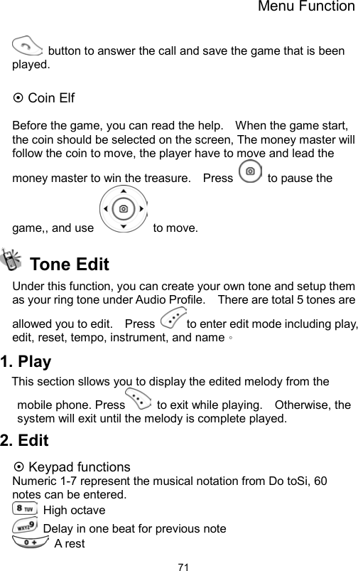 Menu Function                71  button to answer the call and save the game that is been played.   Coin Elf  Before the game, you can read the help.    When the game start, the coin should be selected on the screen, The money master will follow the coin to move, the player have to move and lead the money master to win the treasure.    Press    to pause the game,, and use   to move.  Tone Edit  Under this function, you can create your own tone and setup them as your ring tone under Audio Profile.    There are total 5 tones are allowed you to edit.    Press  to enter edit mode including play, edit, reset, tempo, instrument, and name。 1. Play This section sllows you to display the edited melody from the mobile phone. Press   to exit while playing.    Otherwise, the system will exit until the melody is complete played.   2. Edit  Keypad functions Numeric 1-7 represent the musical notation from Do toSi, 60 notes can be entered.    High octave    Delay in one beat for previous note    A rest 