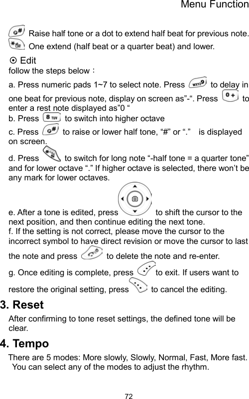 Menu Function                72  Raise half tone or a dot to extend half beat for previous note.     One extend (half beat or a quarter beat) and lower.    Edit follow the steps below： a. Press numeric pads 1~7 to select note. Press    to delay in one beat for previous note, display on screen as”-“. Press   to enter a rest note displayed as”0 “ b. Press   to switch into higher octave    c. Press    to raise or lower half tone, “#” or “.”    is displayed on screen.   d. Press    to switch for long note “-half tone = a quarter tone” and for lower octave “.” If higher octave is selected, there won’t be any mark for lower octaves.       e. After a tone is edited, press   to shift the cursor to the next position, and then continue editing the next tone.     f. If the setting is not correct, please move the cursor to the incorrect symbol to have direct revision or move the cursor to last the note and press    to delete the note and re-enter.   g. Once editing is complete, press  to exit. If users want to restore the original setting, press  to cancel the editing.  3. Reset After confirming to tone reset settings, the defined tone will be clear. 4. Tempo There are 5 modes: More slowly, Slowly, Normal, Fast, More fast. You can select any of the modes to adjust the rhythm.   