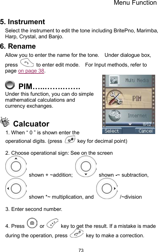 Menu Function                735. Instrument Select the instrument to edit the tone including BritePno, Marimba, Harp, Crystal, and Banjo. 6. Rename Allow you to enter the name for the tone.    Under dialogue box, press    to enter edit mode.    For Input methods, refer to page on page 38.    PIM…..…….……. Under this function, you can do simple mathematical calculations and currency exchanges.   Calcuator 1. When “ 0 ” is shown enter the operational digits. (press    key for decimal point)  2. Choose operational sign: See on the screen  shown + ~addition;   shown -~ subtraction,   shown *~ multiplication, and   /~division  3. Enter second number.  4. Press   or    key to get the result. If a mistake is made during the operation, press    key to make a correction. 