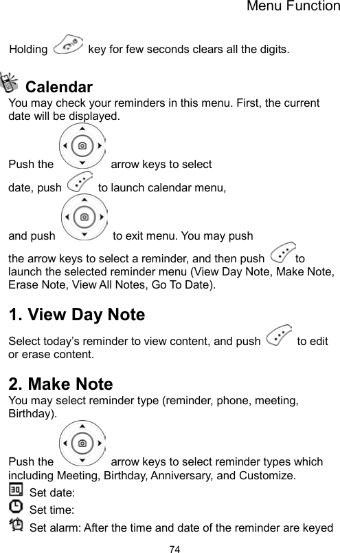 Menu Function                74Holding    key for few seconds clears all the digits.   Calendar You may check your reminders in this menu. First, the current date will be displayed. Push the    arrow keys to select date, push   to launch calendar menu,  and push    to exit menu. You may push the arrow keys to select a reminder, and then push  to launch the selected reminder menu (View Day Note, Make Note, Erase Note, View All Notes, Go To Date).  1. View Day Note Select today’s reminder to view content, and push   to edit or erase content.  2. Make Note You may select reminder type (reminder, phone, meeting, Birthday).  Push the    arrow keys to select reminder types which including Meeting, Birthday, Anniversary, and Customize.  Set date:   Set time:   Set alarm: After the time and date of the reminder are keyed 