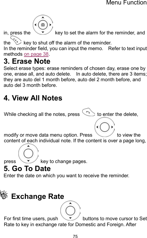 Menu Function                75in, press the    key to set the alarm for the reminder, and the   key to shut off the alarm of the reminder. In the reminder field, you can input the memo.    Refer to text input methods on page 38. 3. Erase Note Select erase types: erase reminders of chosen day, erase one by one, erase all, and auto delete.    In auto delete, there are 3 items; they are auto del 1 month before, auto del 2 month before, and auto del 3 month before.      4. View All Notes  While checking all the notes, press    to enter the delete, modify or move data menu option. Press    to view the content of each individual note. If the content is over a page long, press    key to change pages. 5. Go To Date Enter the date on which you want to receive the reminder.   Exchange Rate  For first time users, push    buttons to move cursor to Set Rate to key in exchange rate for Domestic and Foreign. After 